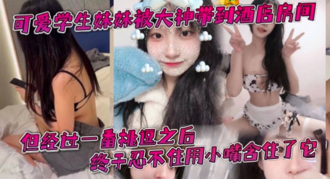 可爱学生妹被大神带到酒店  一开始还有点放不开，被大肉棒一番挑逗之后终于忍不住用小嘴含住